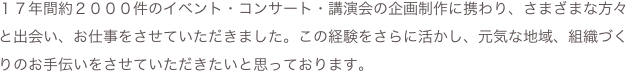 １７年間約２０００件のイベント・コンサート・講演会の企画制作に携わり、さまざまな方々と出会い、お仕事をさせていただきました。この経験をさらに活かし、元気な地域、組織づくりのお手伝いをさせていただきたいと思っております。