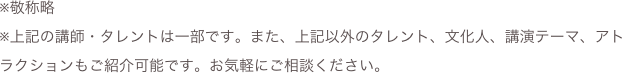 ※敬称略
※上記の講師・タレントは一部です。また、上記以外のタレント、文化人、講演テーマ、アトラクションもご紹介可能です。お気軽にご相談ください。